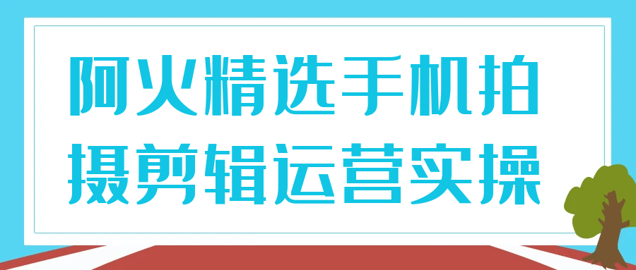 手机拍剪运营实操课(阿火精选):零基础也能上手